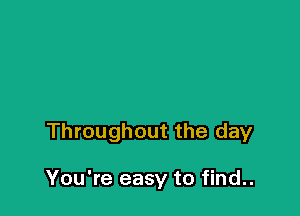 Throughout the day

You're easy to find..