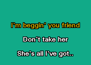 I'm beggin' you friend

Don't take her

She's all I've got.