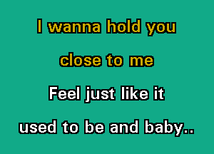 I wanna hold you
close to me

Feel just like it

used to be and baby..