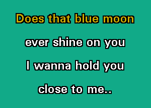 Does that blue moon

ever shine on you

I wanna hold you

close to me..