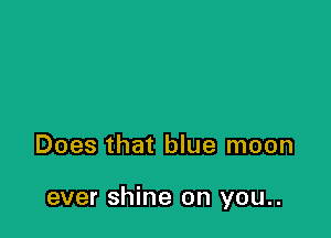 Does that blue moon

ever shine on you..