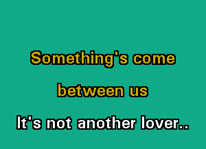 Something's come

between us

It's not another lover..