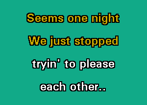 Seems one night

We just stopped
tryin' to please

each other..