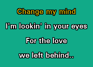 Change my mind

I'm lookin' in your eyes
Forthelove

we left behind..