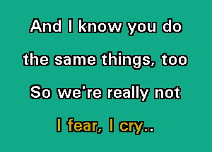 And I know you do

the same things, too

So we're really not

I fear, I cry..