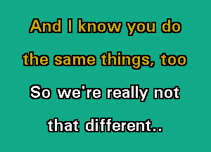 And I know you do

the same things, too

So we're really not

that different..