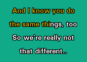 And I know you do

the same things, too

So we're really not

that different..