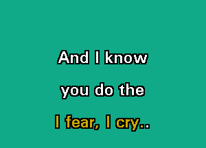 And I know

you do the

I fear, I cry..