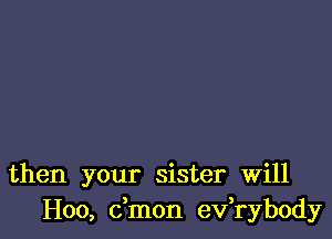 then your sister Will
H00, dmon ev,rybody