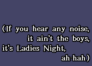 (If you hear any noise,

it aini the boys,
ifs Ladies Night,
ah-hah)