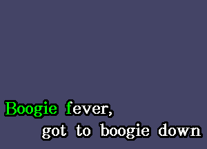 Boogie fever,
got to boogie down