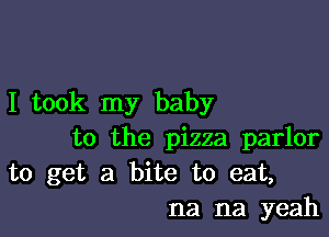 I took my baby

to the pizza parlor
to get a bite to eat,
na na yeah