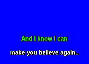 And I know I can

make you believe again..