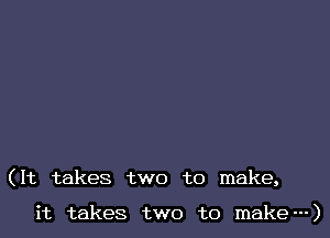(It takes two to make,

it takes two to make---)