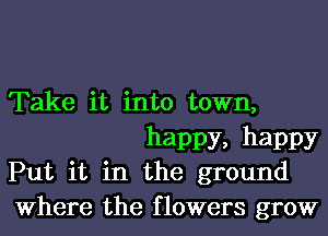 Take it into town,
happy, happy

Put it in the ground

Where the flowers grow