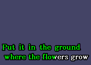 Put it in the ground
Where the flowers grow