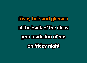 frissy hair and glasses

at the back ofthe class
you made fun of me

on friday night