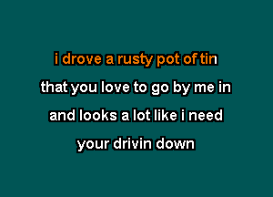 i drove a rusty pot oftin

that you love to go by me in

and looks a lot like i need

your drivin down