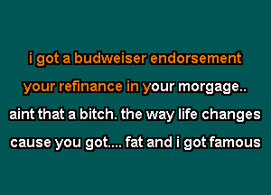 i got a budweiser endorsement
your refinance in your morgage..
aint that a bitch. the way life changes

cause you got.... fat and i got famous