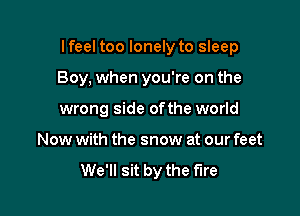 Ifeel too lonely to sleep

Boy, when you're on the
wrong side ofthe world
Now with the snow at our feet
We'll sit by the fire