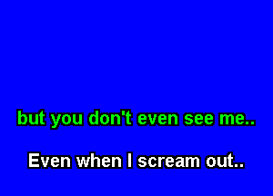 but you don't even see me..

Even when I scream out..