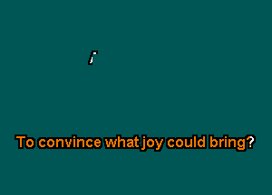To convince whatjoy could bring?