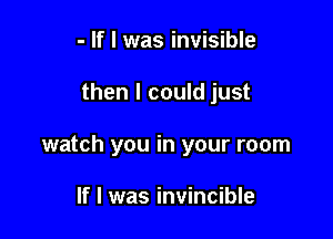 - If I was invisible

then I could just

watch you in your room

If I was invincible