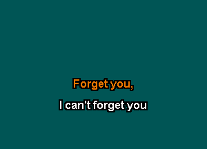 Forget you,

I can't forget you