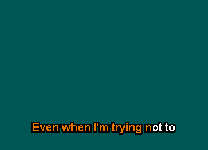 Even when I'm trying not to