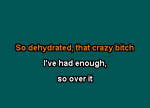So dehydrated, that crazy bitch

I've had enough,

so over it