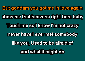 But goddam you got me in love again
show me that heavens right here baby
Touch me so I know I'm not crazy
never have I ever met somebody
like you, Used to be afraid of
and what it might do