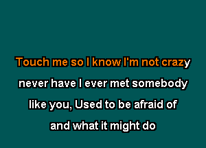 Touch me so I know I'm not crazy

never have I ever met somebody

like you, Used to be afraid of
and what it might do