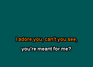 I adore you, can't you see,

you're meant for me?