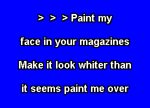 i? ? Paint my

face in your magazines

Make it look whiter than

it seems paint me over