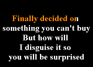 Finally decided on
something you can't buy
But how will
I disguise it so
you will be surprised