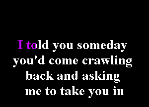 I told you someday
you'd come crawling
back and asking
me to take you in