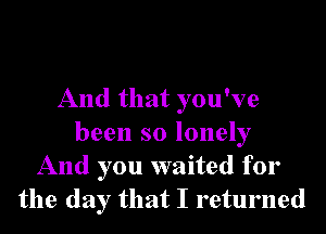 And that you've
been so lonely
And you waited for
the day that I returned