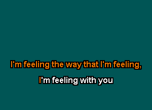 I'm feeling the way that I'm feeling,

I'm feeling with you