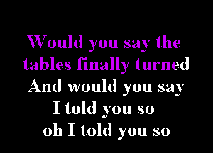 W ould you say the
tables finally turned
And would you say
I told you so
011 I told you so