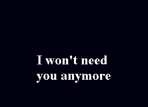 I won't need
you anymore