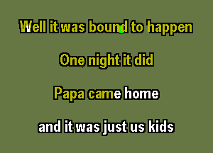 Well it was boumi to happen

One night it did
Papa came home

and it was just us kids