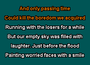 And only passing time
Could kill the boredom we acquired
Running with the losers for a while
But our empty sky was filled with
laughter. Just before the flood

Painting worried faces with a smile