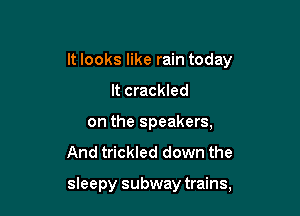 It looks like rain today

It crackled
on the speakers,
And trickled down the

sleepy subway trains,