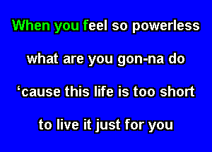 When you feel so powerless
what are you gon-na do
ocause this life is too short

to live it just for you