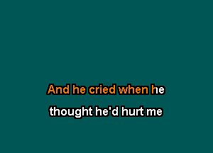 And he cried when he

thought he'd hurt me