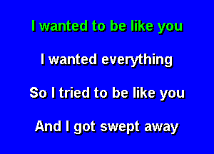 I wanted to be like you

I wanted everything

So I tried to be like you

And I got swept away