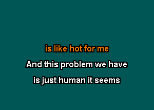 is like hot for me

And this problem we have

isjust human it seems