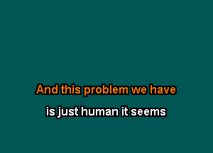 And this problem we have

isjust human it seems
