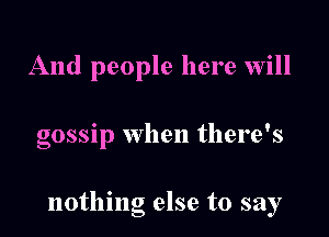 And people here will

gossip when there's

nothing else to say