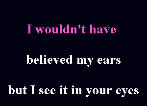 I wouldn't have

believed my ears

but I see it in your eyes